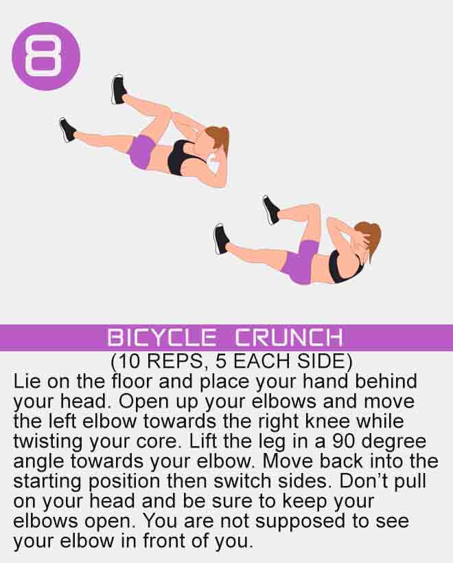 Lie on the floor and place your hand behind your head. Open up your elbows and move the left elbow towards the right knee while twisting your core. Lift the leg in a 90 degree angle towards your elbow. Move back into the starting position then switch sides. Don’t pull on your head and be sure to keep your elbows open. You are not supposed to see your elbow in front of you. bicycle-crunch-ab-exercise-for-women-at-home-with-no-equipment