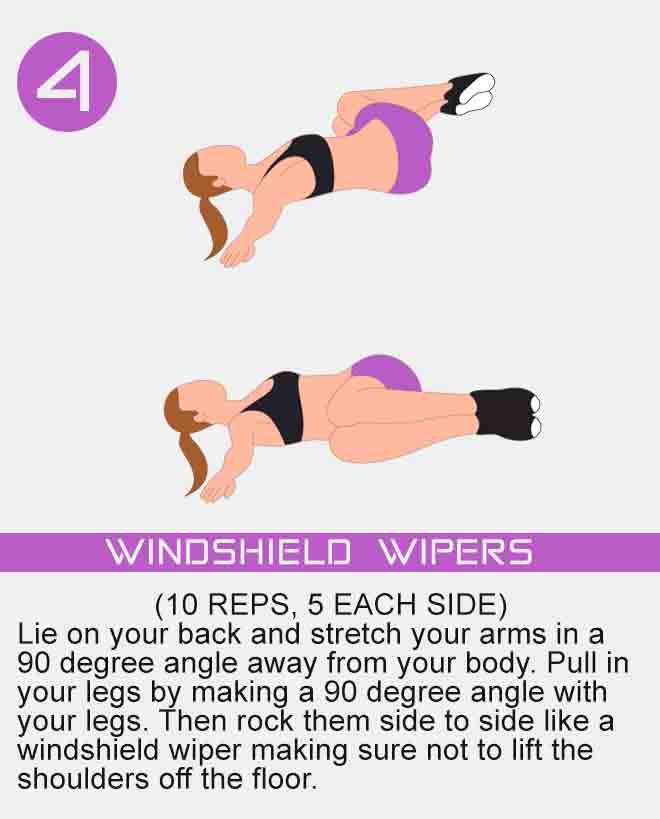 Lie on your back and stretch your arms in a 90 degree angle away from your body. Pull in your legs by making a 90 degree angle with your legs. Then rock them side to side like a windshield wiper making sure not to lift the shoulders off the floor. windshield-wipers-exercise-for-women-with-no-equipment